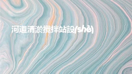 河道清淤攪拌站設(shè)備安裝：解放河流，重塑自然之美！